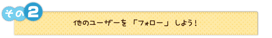 その２　他のユーザーを「フォロー」しよう！