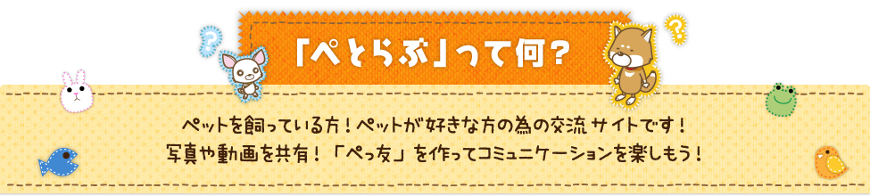 「ぺとらぶ」ってなに？　｜　ペットを飼っている方！ペットが好きな方の為の交流サイトです！　｜　写真や動画を共有！「ぺっ友」を作ってコミュニケーションを楽しもう！